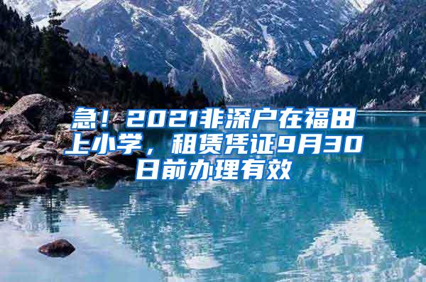 急！2021非深户在福田上小学，租赁凭证9月30日前办理有效