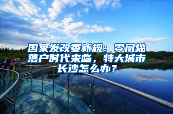 国家发改委新规：零门槛落户时代来临，特大城市长沙怎么办？