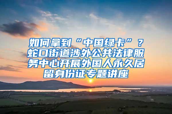 如何拿到“中国绿卡”？蛇口街道涉外公共法律服务中心开展外国人永久居留身份证专题讲座