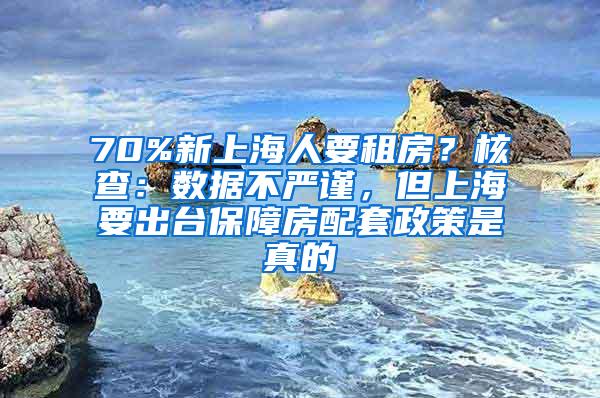 70%新上海人要租房？核查：数据不严谨，但上海要出台保障房配套政策是真的