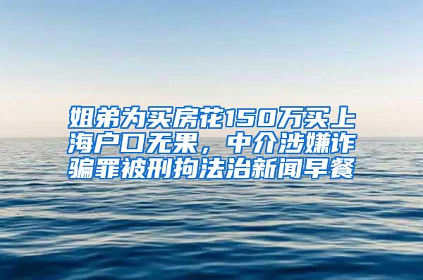 姐弟为买房花150万买上海户口无果，中介涉嫌诈骗罪被刑拘法治新闻早餐