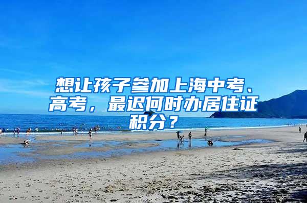 想让孩子参加上海中考、高考，最迟何时办居住证积分？