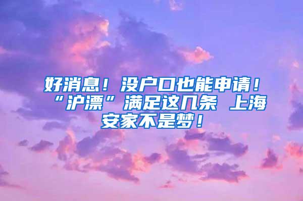 好消息！没户口也能申请！“沪漂”满足这几条 上海安家不是梦！