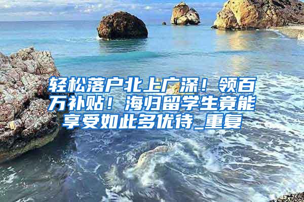 轻松落户北上广深！领百万补贴！海归留学生竟能享受如此多优待_重复