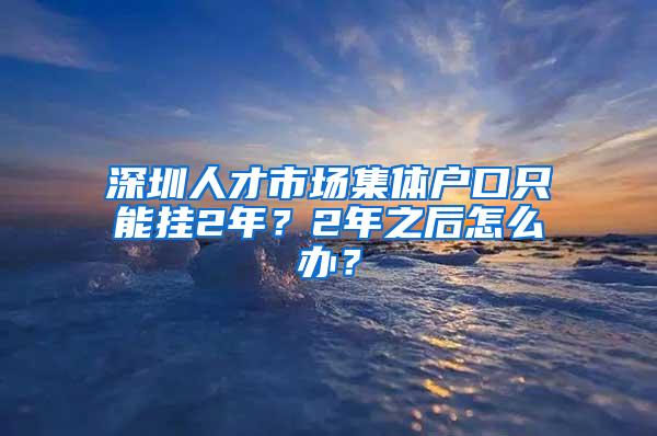 深圳人才市场集体户口只能挂2年？2年之后怎么办？