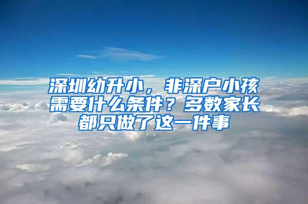 深圳幼升小，非深户小孩需要什么条件？多数家长都只做了这一件事