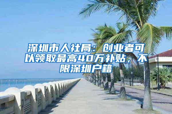 深圳市人社局：创业者可以领取最高40万补贴，不限深圳户籍
