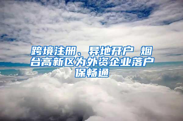 跨境注册、异地开户 烟台高新区为外资企业落户保畅通