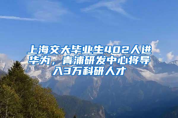 上海交大毕业生402人进华为，青浦研发中心将导入3万科研人才