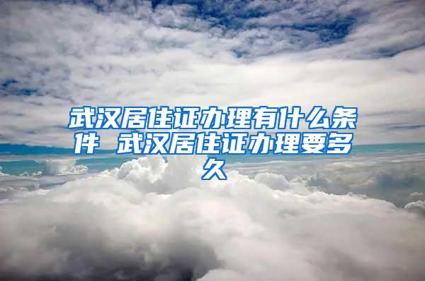 武汉居住证办理有什么条件 武汉居住证办理要多久