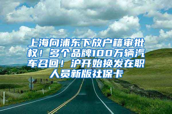 上海向浦东下放户籍审批权！多个品牌100万辆汽车召回！沪开始换发在职人员新版社保卡