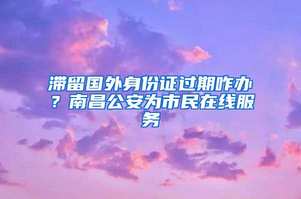 滞留国外身份证过期咋办？南昌公安为市民在线服务