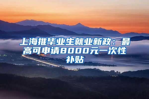 上海推毕业生就业新政：最高可申请8000元一次性补贴