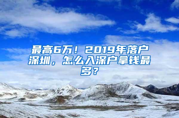 最高6万！2019年落户深圳，怎么入深户拿钱最多？