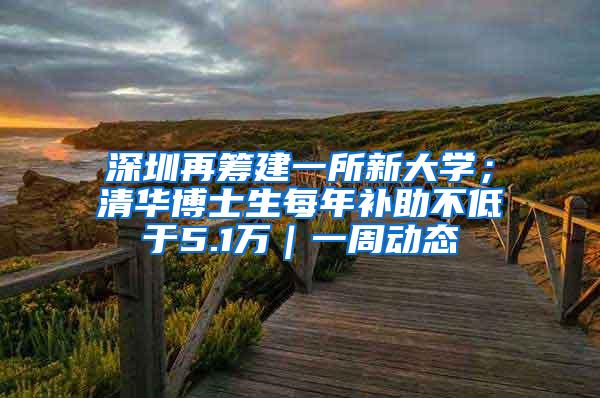 深圳再筹建一所新大学；清华博士生每年补助不低于5.1万｜一周动态