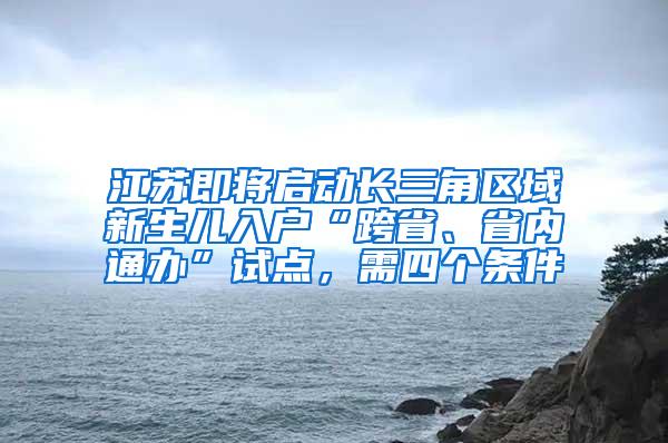 江苏即将启动长三角区域新生儿入户“跨省、省内通办”试点，需四个条件