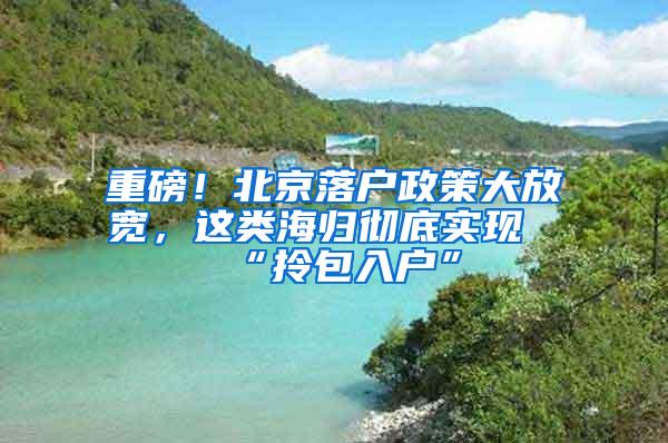 重磅！北京落户政策大放宽，这类海归彻底实现“拎包入户”