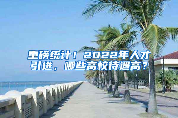 重磅统计！2022年人才引进，哪些高校待遇高？