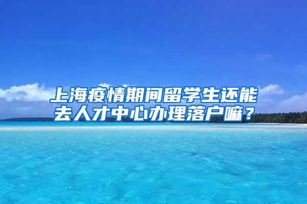 上海疫情期间留学生还能去人才中心办理落户嘛？