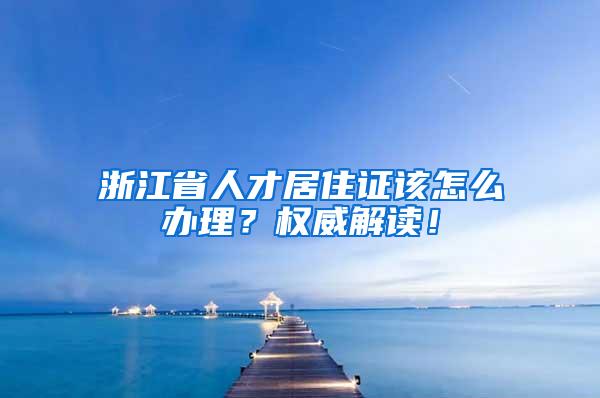 浙江省人才居住证该怎么办理？权威解读！