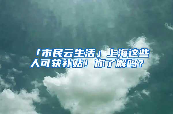 「市民云生活」上海这些人可获补贴！你了解吗？