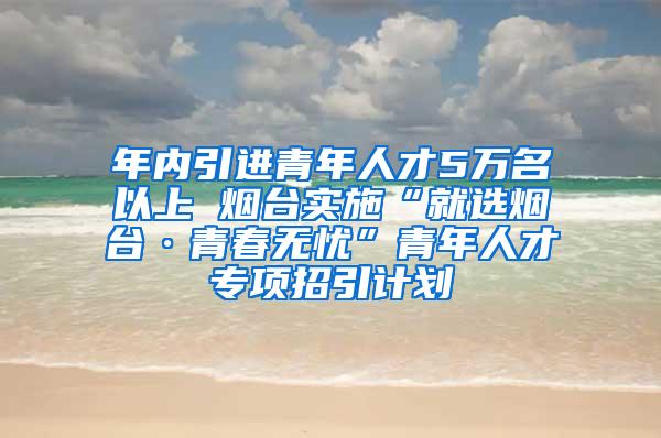 年内引进青年人才5万名以上 烟台实施“就选烟台·青春无忧”青年人才专项招引计划