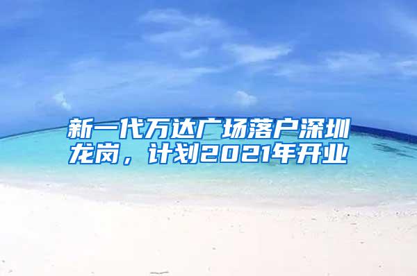 新一代万达广场落户深圳龙岗，计划2021年开业