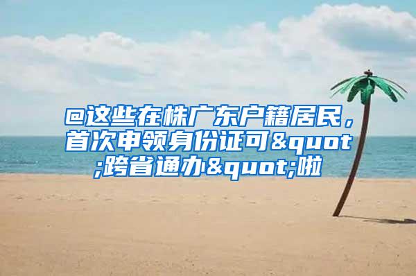 @这些在株广东户籍居民，首次申领身份证可"跨省通办"啦