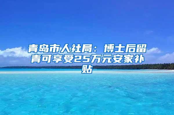 青岛市人社局：博士后留青可享受25万元安家补贴