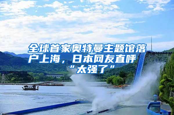 全球首家奥特曼主题馆落户上海，日本网友直呼“太强了”