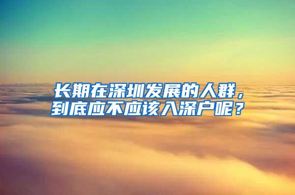 长期在深圳发展的人群，到底应不应该入深户呢？