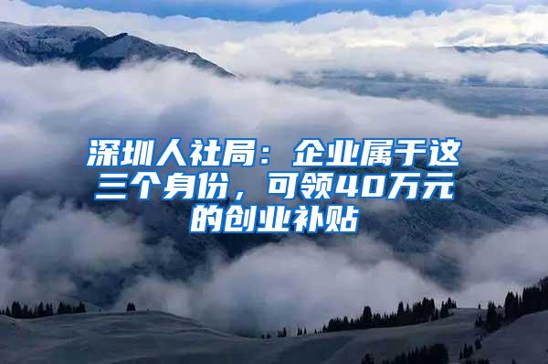 深圳人社局：企业属于这三个身份，可领40万元的创业补贴