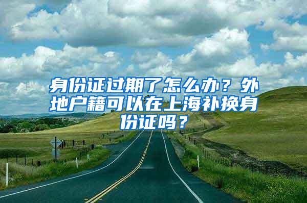 身份证过期了怎么办？外地户籍可以在上海补换身份证吗？