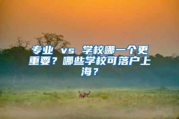 专业 vs 学校哪一个更重要？哪些学校可落户上海？