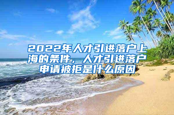 2022年人才引进落户上海的条件，人才引进落户申请被拒是什么原因