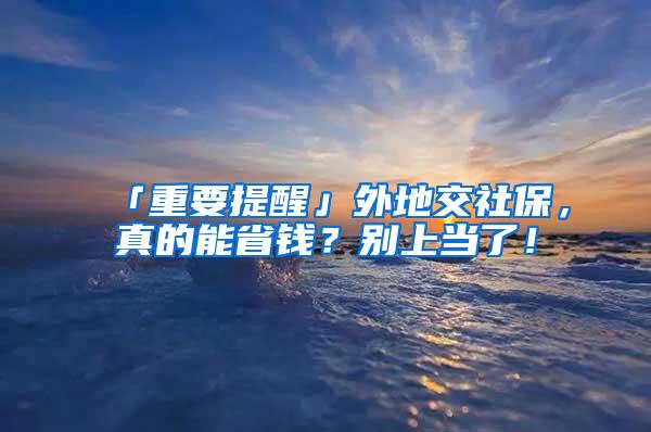 「重要提醒」外地交社保，真的能省钱？别上当了！