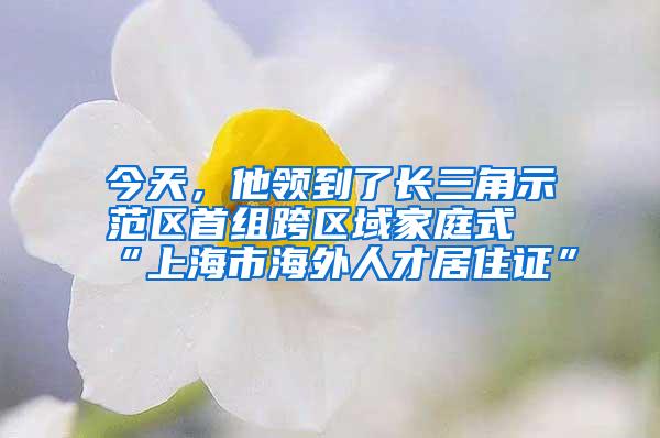 今天，他领到了长三角示范区首组跨区域家庭式“上海市海外人才居住证”