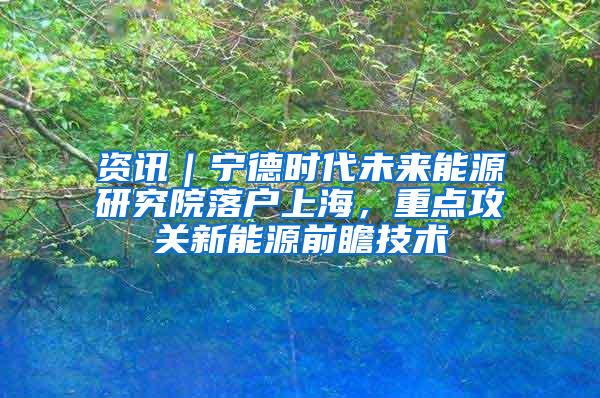 资讯｜宁德时代未来能源研究院落户上海，重点攻关新能源前瞻技术