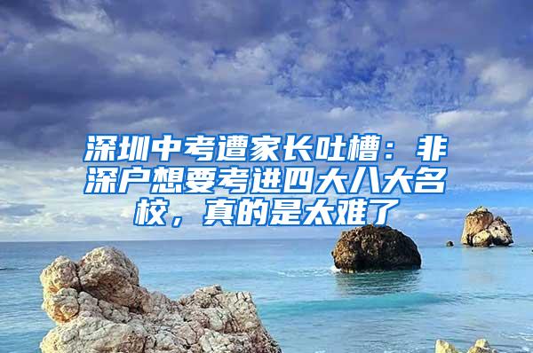 深圳中考遭家长吐槽：非深户想要考进四大八大名校，真的是太难了