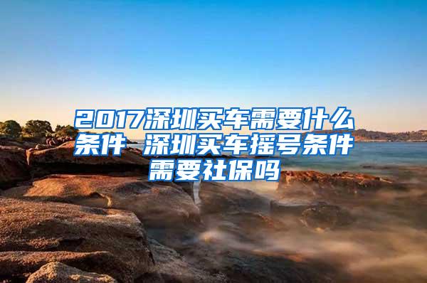 2017深圳买车需要什么条件 深圳买车摇号条件需要社保吗