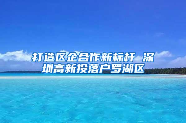 打造区企合作新标杆 深圳高新投落户罗湖区