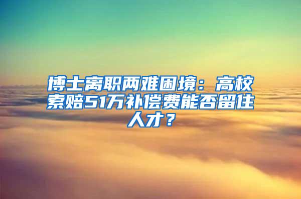 博士离职两难困境：高校索赔51万补偿费能否留住人才？