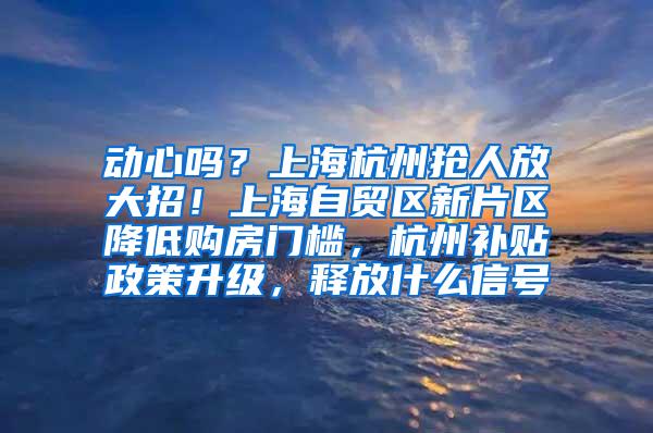 动心吗？上海杭州抢人放大招！上海自贸区新片区降低购房门槛，杭州补贴政策升级，释放什么信号