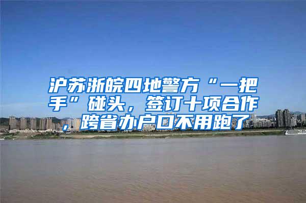 沪苏浙皖四地警方“一把手”碰头，签订十项合作，跨省办户口不用跑了