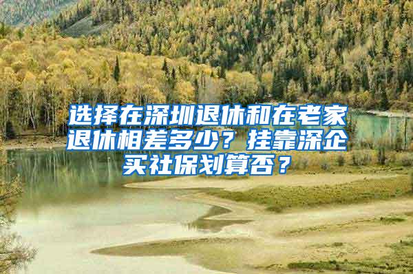 选择在深圳退休和在老家退休相差多少？挂靠深企买社保划算否？