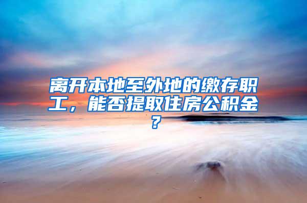 离开本地至外地的缴存职工，能否提取住房公积金？