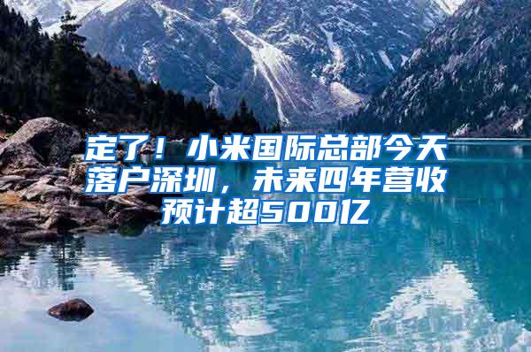 定了！小米国际总部今天落户深圳，未来四年营收预计超500亿