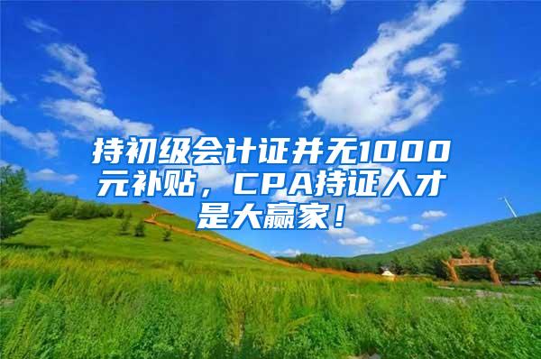 持初级会计证并无1000元补贴，CPA持证人才是大赢家！