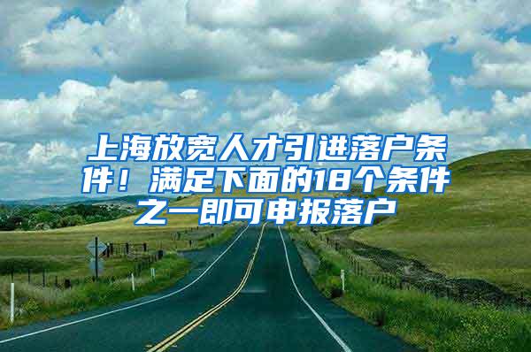 上海放宽人才引进落户条件！满足下面的18个条件之一即可申报落户