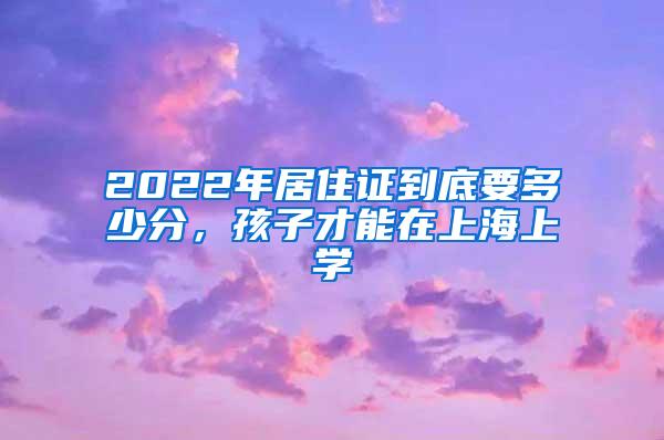 2022年居住证到底要多少分，孩子才能在上海上学